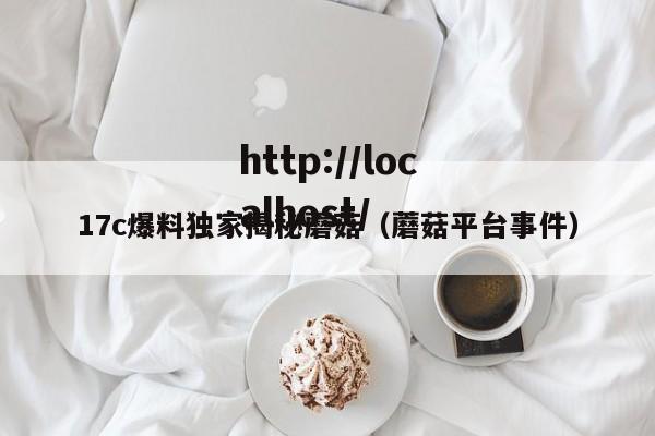 17c爆料独家揭秘蘑菇(蘑菇平台事件)